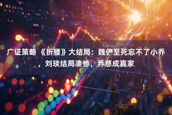 广证策略 《折腰》大结局：魏俨至死忘不了小乔，刘琰结局凄惨，乔慈成赢家