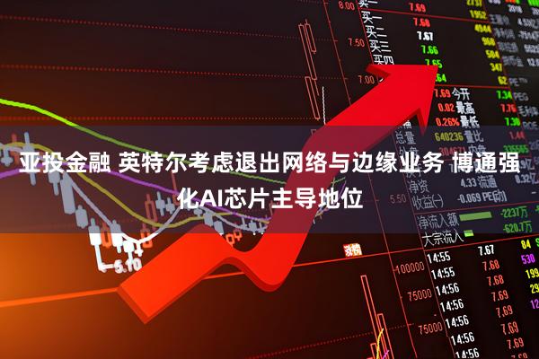 亚投金融 英特尔考虑退出网络与边缘业务 博通强化AI芯片主导地位