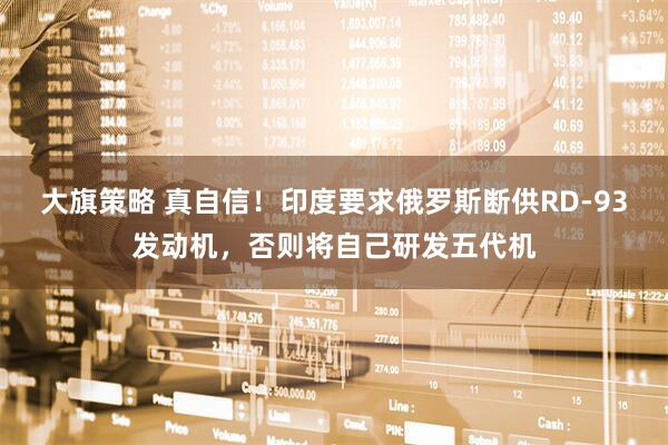 大旗策略 真自信！印度要求俄罗斯断供RD-93发动机，否则将自己研发五代机