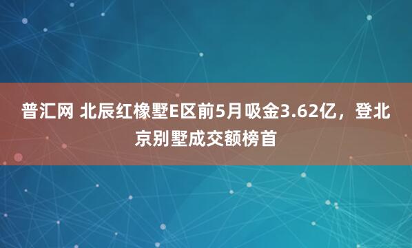 普汇网 北辰红橡墅E区前5月吸金3.62亿，登北京别墅成交额榜首