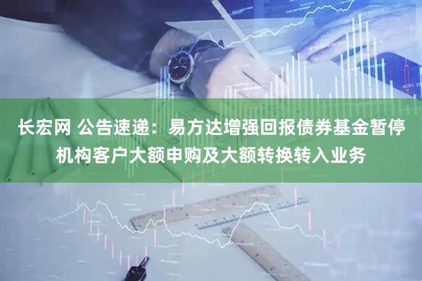 长宏网 公告速递：易方达增强回报债券基金暂停机构客户大额申购及大额转换转入业务
