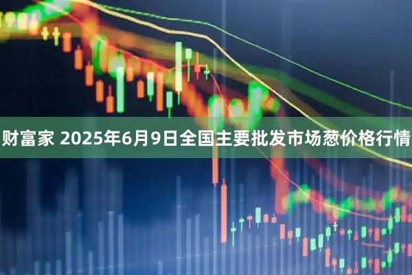 财富家 2025年6月9日全国主要批发市场葱价格行情