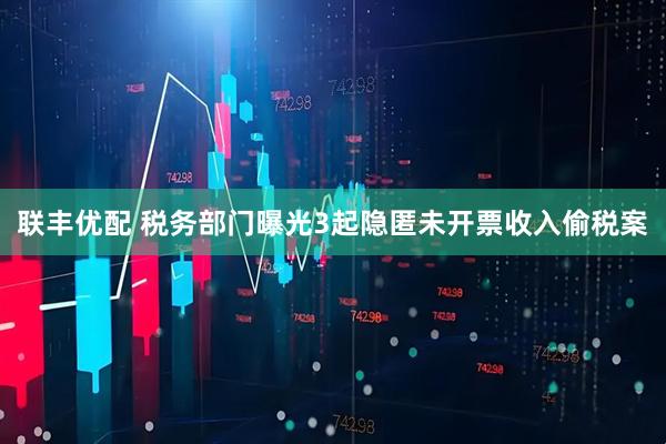 联丰优配 税务部门曝光3起隐匿未开票收入偷税案