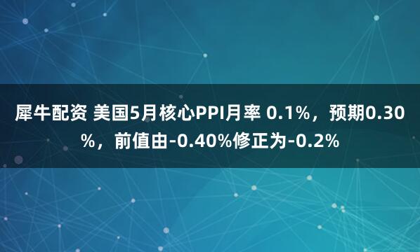 犀牛配资 美国5月核心PPI月率 0.1%，预期0.30%，前值由-0.40%修正为-0.2%