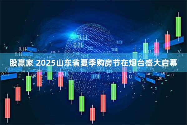 股赢家 2025山东省夏季购房节在烟台盛大启幕