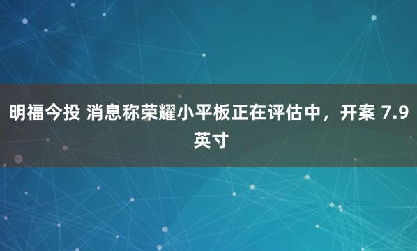 明福今投 消息称荣耀小平板正在评估中，开案 7.9 英寸