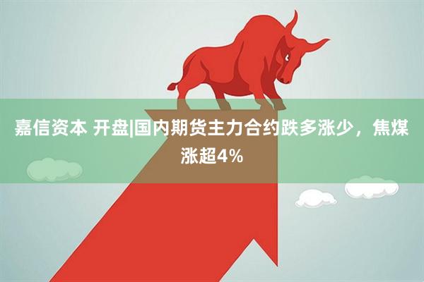 嘉信资本 开盘|国内期货主力合约跌多涨少，焦煤涨超4%