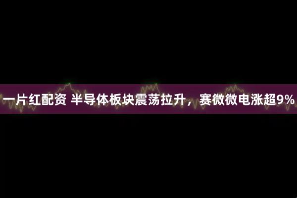 一片红配资 半导体板块震荡拉升，赛微微电涨超9%