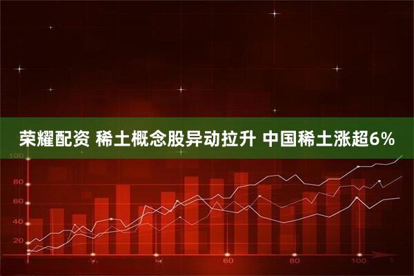 荣耀配资 稀土概念股异动拉升 中国稀土涨超6%