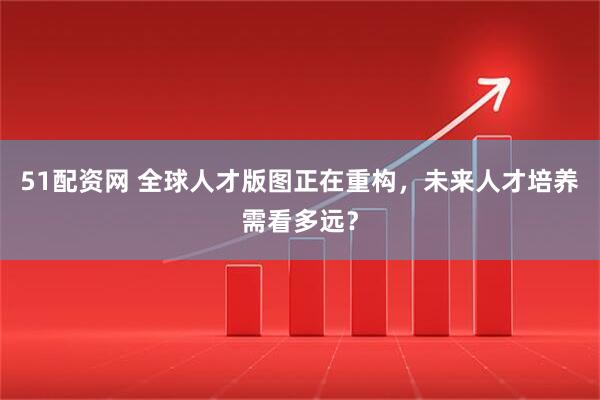 51配资网 全球人才版图正在重构，未来人才培养需看多远？