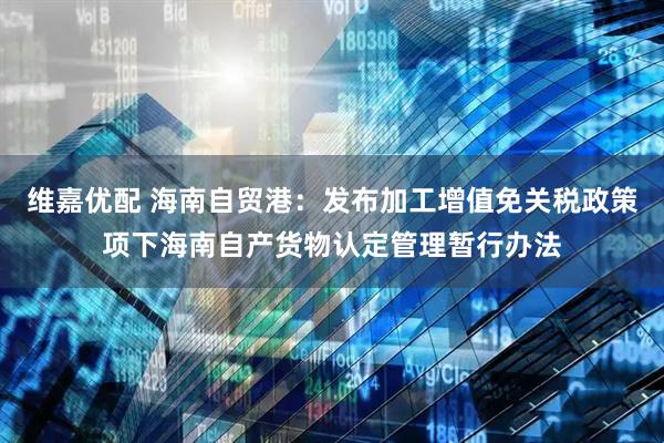 维嘉优配 海南自贸港：发布加工增值免关税政策项下海南自产货物认定管理暂行办法