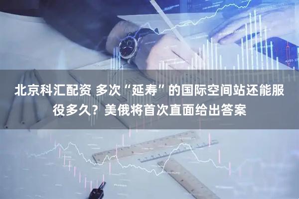 北京科汇配资 多次“延寿”的国际空间站还能服役多久？美俄将首次直面给出答案
