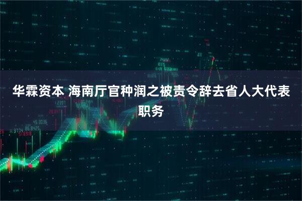 华霖资本 海南厅官种润之被责令辞去省人大代表职务