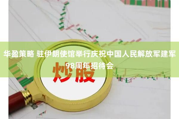 华盈策略 驻伊朗使馆举行庆祝中国人民解放军建军98周年招待会