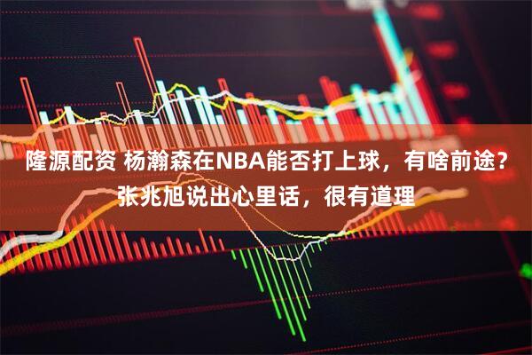 隆源配资 杨瀚森在NBA能否打上球，有啥前途？张兆旭说出心里话，很有道理