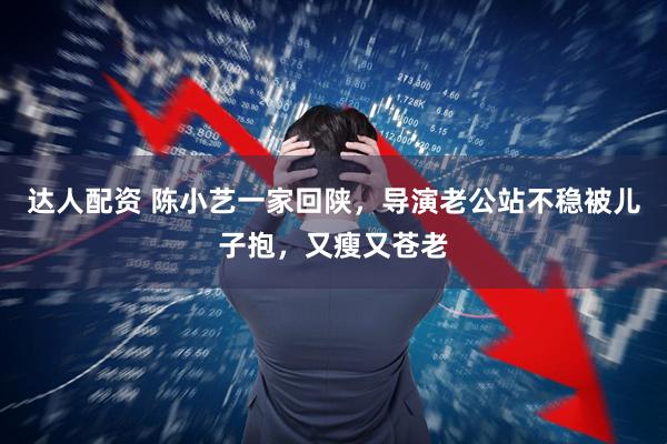 达人配资 陈小艺一家回陕，导演老公站不稳被儿子抱，又瘦又苍老