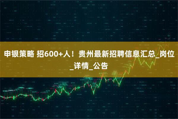 申银策略 招600+人！贵州最新招聘信息汇总_岗位_详情_公告