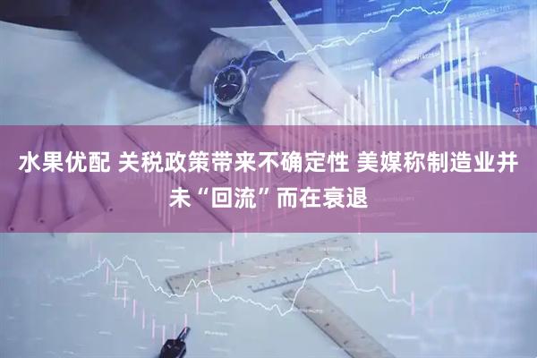水果优配 关税政策带来不确定性 美媒称制造业并未“回流”而在衰退