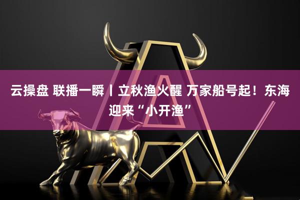 云操盘 联播一瞬丨立秋渔火醒 万家船号起！东海迎来“小开渔”