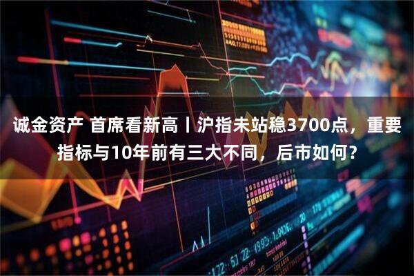 诚金资产 首席看新高丨沪指未站稳3700点，重要指标与10年前有三大不同，后市如何？