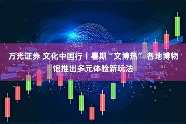 万光证券 文化中国行丨暑期“文博热” 各地博物馆推出多元体验新玩法