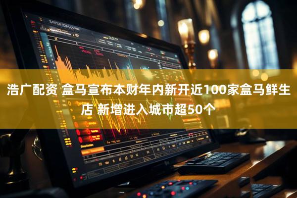 浩广配资 盒马宣布本财年内新开近100家盒马鲜生店 新增进入城市超50个