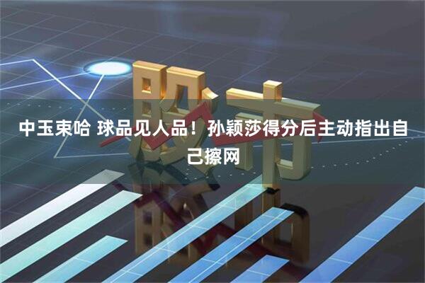 中玉束哈 球品见人品！孙颖莎得分后主动指出自己擦网