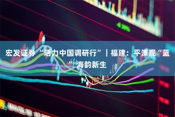 宏发证券 “活力中国调研行”｜福建：平潭观“蓝” 海韵新生