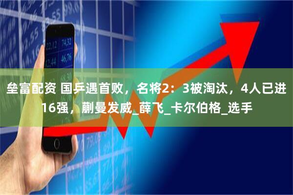 垒富配资 国乒遇首败，名将2：3被淘汰，4人已进16强，蒯曼发威_薛飞_卡尔伯格_选手