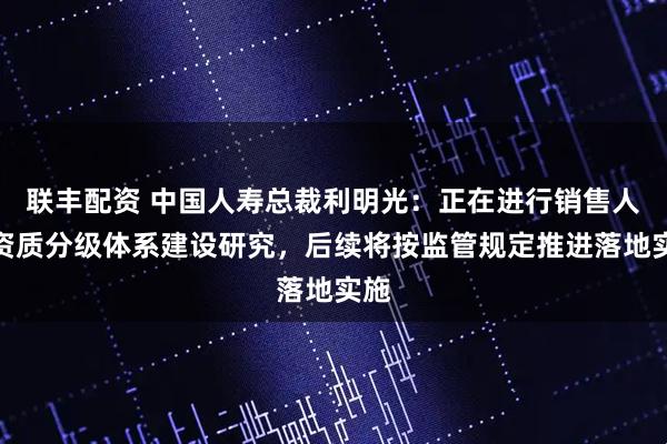 联丰配资 中国人寿总裁利明光：正在进行销售人员资质分级体系建设研究，后续将按监管规定推进落地实施
