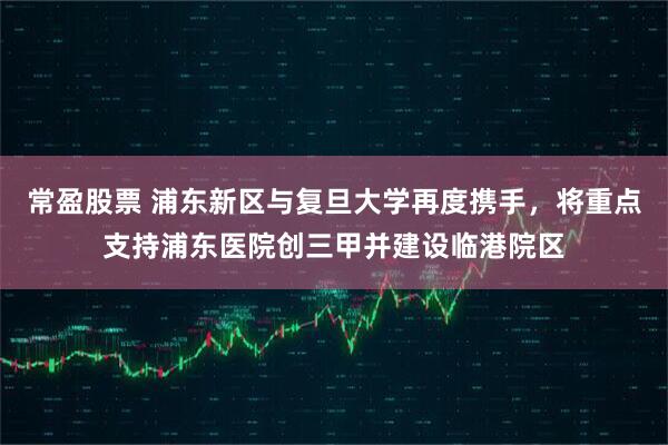 常盈股票 浦东新区与复旦大学再度携手，将重点支持浦东医院创三甲并建设临港院区