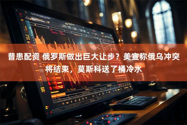 普患配资 俄罗斯做出巨大让步？美宣称俄乌冲突将结束，莫斯科送了桶冷水