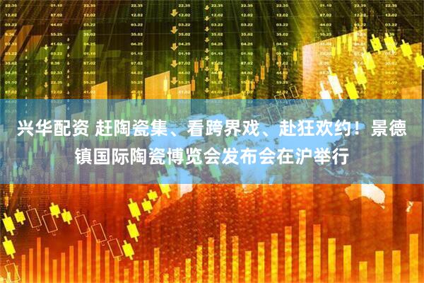 兴华配资 赶陶瓷集、看跨界戏、赴狂欢约！景德镇国际陶瓷博览会发布会在沪举行