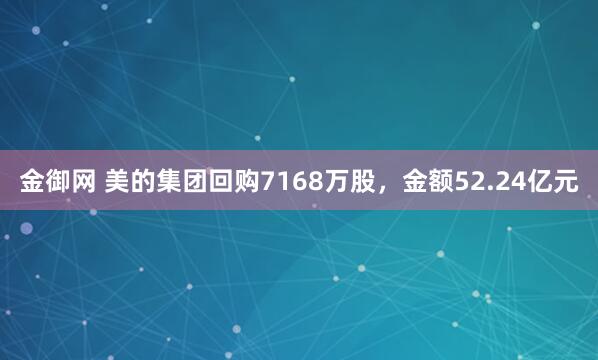 金御网 美的集团回购7168万股，金额52.24亿元