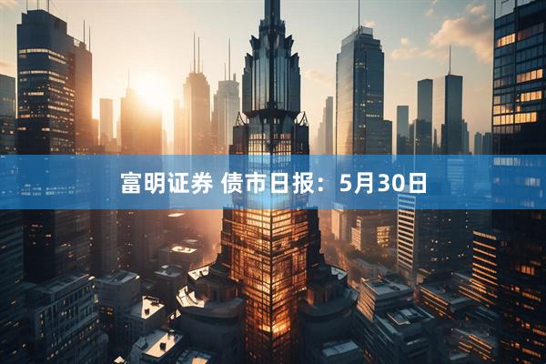 富明证券 债市日报：5月30日