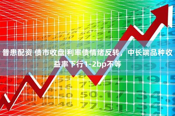 普患配资 债市收盘|利率债情绪反转，中长端品种收益率下行1-2bp不等