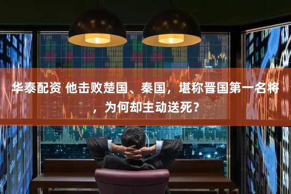 华泰配资 他击败楚国、秦国，堪称晋国第一名将，为何却主动送死？