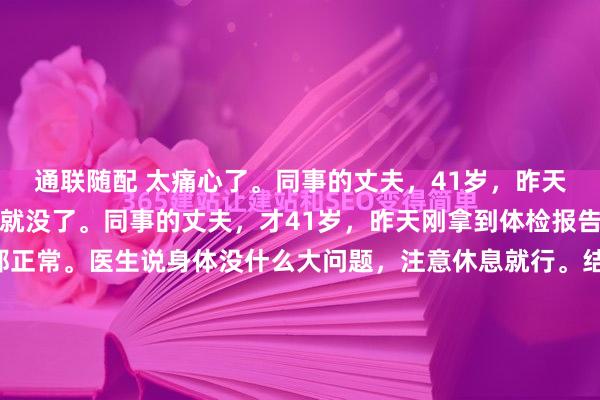 通联随配 太痛心了。同事的丈夫，41岁，昨天体检一切正常，今天人就没了。同事的丈夫，才41岁，昨天刚拿到体检报告，心电图、心肌酶全都正常。医生说身体没什么大问题，注意休息就行。结果今天早上，心源性猝死，没有抢救过来。孩子才10岁，父母身体都不好，全家就靠他一个人挣钱养家。他走了，这个家怎...