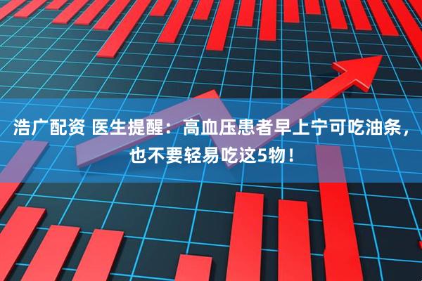 浩广配资 医生提醒：高血压患者早上宁可吃油条，也不要轻易吃这5物！
